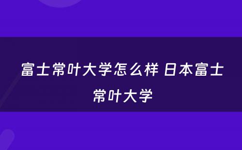 富士常叶大学怎么样 日本富士常叶大学