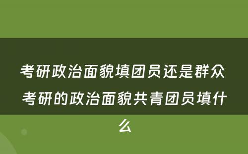 考研政治面貌填团员还是群众 考研的政治面貌共青团员填什么