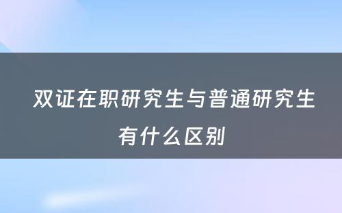  双证在职研究生与普通研究生有什么区别