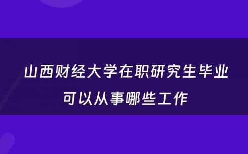  山西财经大学在职研究生毕业可以从事哪些工作