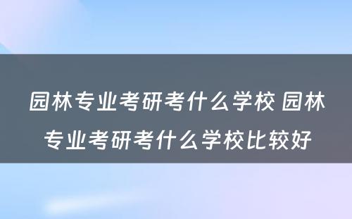 园林专业考研考什么学校 园林专业考研考什么学校比较好