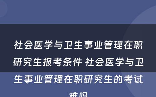 社会医学与卫生事业管理在职研究生报考条件 社会医学与卫生事业管理在职研究生的考试难吗