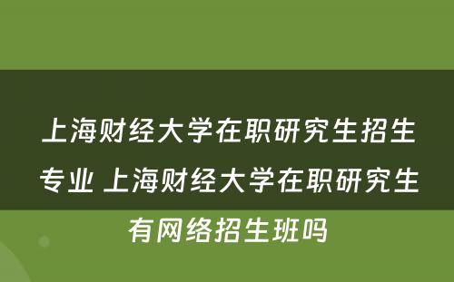 上海财经大学在职研究生招生专业 上海财经大学在职研究生有网络招生班吗