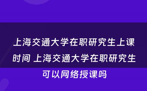 上海交通大学在职研究生上课时间 上海交通大学在职研究生可以网络授课吗