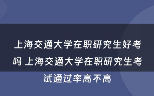 上海交通大学在职研究生好考吗 上海交通大学在职研究生考试通过率高不高