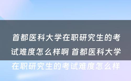 首都医科大学在职研究生的考试难度怎么样啊 首都医科大学在职研究生的考试难度怎么样