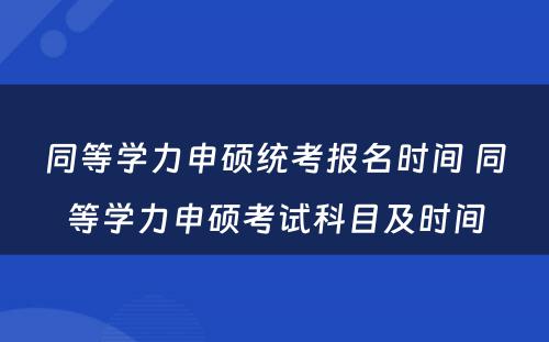 同等学力申硕统考报名时间 同等学力申硕考试科目及时间