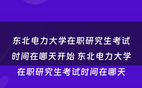 东北电力大学在职研究生考试时间在哪天开始 东北电力大学在职研究生考试时间在哪天