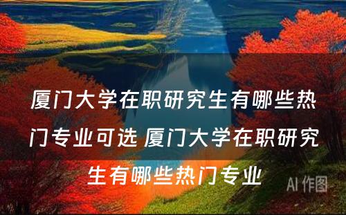 厦门大学在职研究生有哪些热门专业可选 厦门大学在职研究生有哪些热门专业