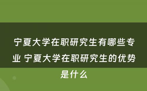 宁夏大学在职研究生有哪些专业 宁夏大学在职研究生的优势是什么