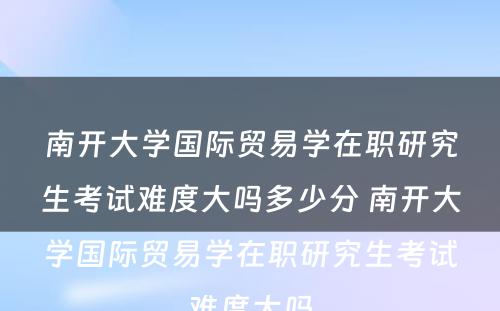 南开大学国际贸易学在职研究生考试难度大吗多少分 南开大学国际贸易学在职研究生考试难度大吗