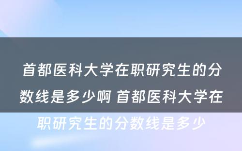 首都医科大学在职研究生的分数线是多少啊 首都医科大学在职研究生的分数线是多少