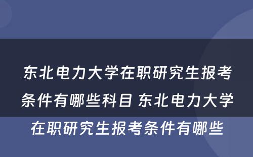 东北电力大学在职研究生报考条件有哪些科目 东北电力大学在职研究生报考条件有哪些