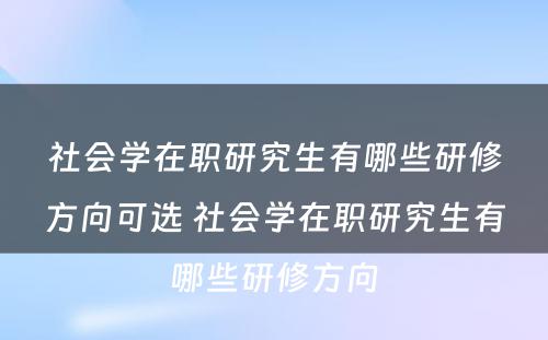 社会学在职研究生有哪些研修方向可选 社会学在职研究生有哪些研修方向