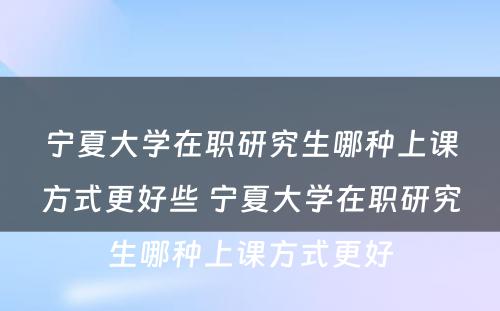 宁夏大学在职研究生哪种上课方式更好些 宁夏大学在职研究生哪种上课方式更好