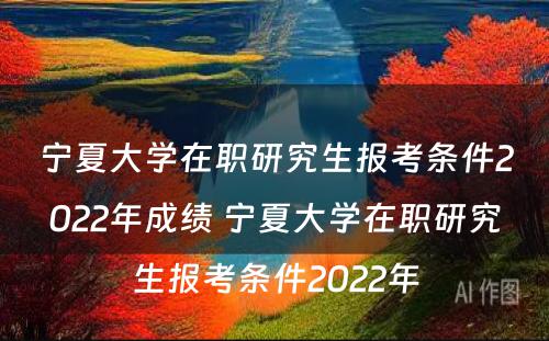 宁夏大学在职研究生报考条件2022年成绩 宁夏大学在职研究生报考条件2022年