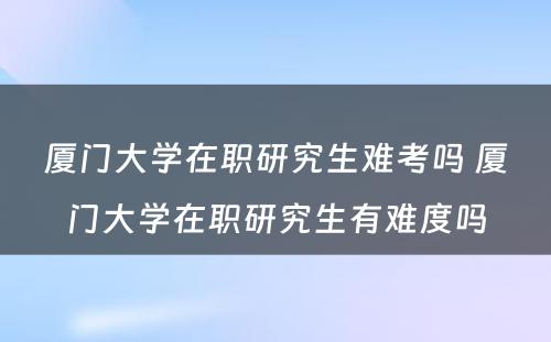 厦门大学在职研究生难考吗 厦门大学在职研究生有难度吗