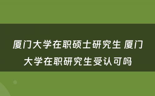 厦门大学在职硕士研究生 厦门大学在职研究生受认可吗