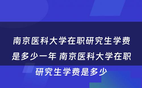 南京医科大学在职研究生学费是多少一年 南京医科大学在职研究生学费是多少