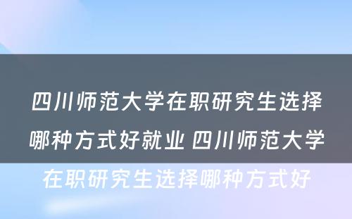 四川师范大学在职研究生选择哪种方式好就业 四川师范大学在职研究生选择哪种方式好