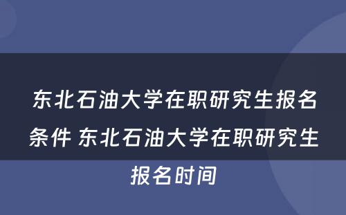 东北石油大学在职研究生报名条件 东北石油大学在职研究生报名时间