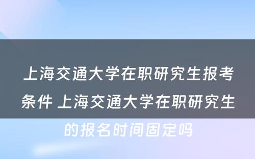 上海交通大学在职研究生报考条件 上海交通大学在职研究生的报名时间固定吗