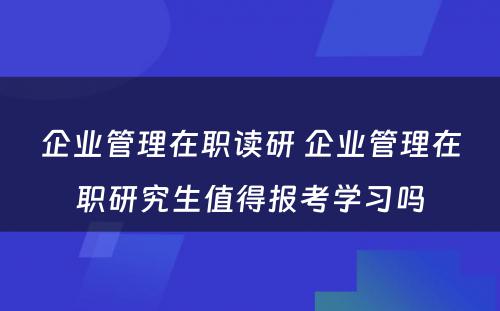 企业管理在职读研 企业管理在职研究生值得报考学习吗