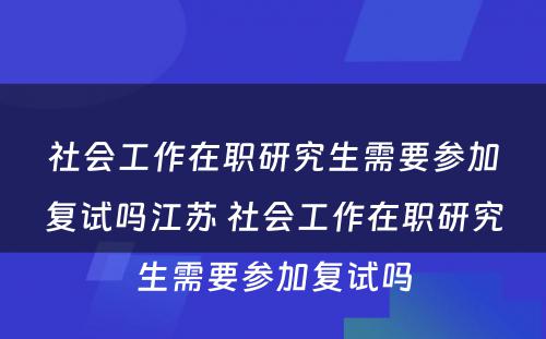 社会工作在职研究生需要参加复试吗江苏 社会工作在职研究生需要参加复试吗