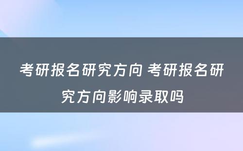 考研报名研究方向 考研报名研究方向影响录取吗