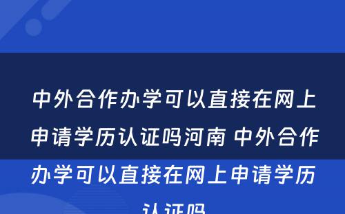 中外合作办学可以直接在网上申请学历认证吗河南 中外合作办学可以直接在网上申请学历认证吗