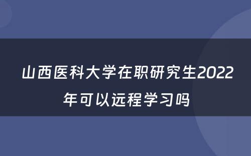  山西医科大学在职研究生2022年可以远程学习吗