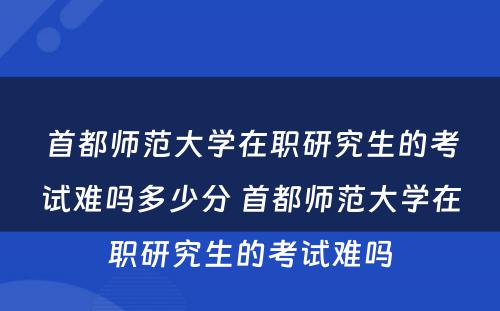 首都师范大学在职研究生的考试难吗多少分 首都师范大学在职研究生的考试难吗