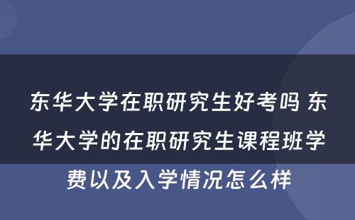 东华大学在职研究生好考吗 东华大学的在职研究生课程班学费以及入学情况怎么样