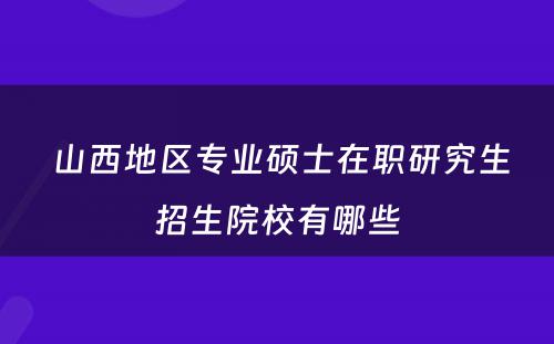  山西地区专业硕士在职研究生招生院校有哪些