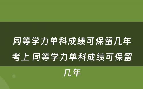 同等学力单科成绩可保留几年考上 同等学力单科成绩可保留几年