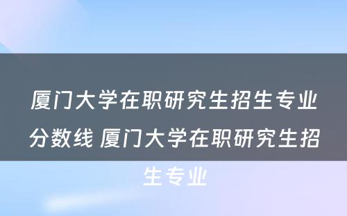 厦门大学在职研究生招生专业分数线 厦门大学在职研究生招生专业