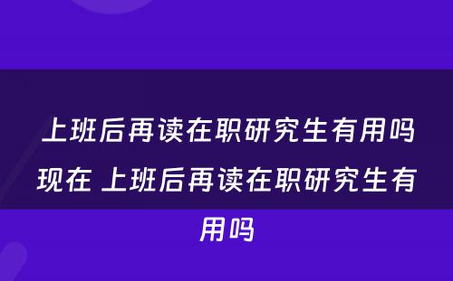 上班后再读在职研究生有用吗现在 上班后再读在职研究生有用吗