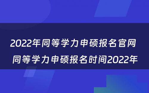 2022年同等学力申硕报名官网 同等学力申硕报名时间2022年