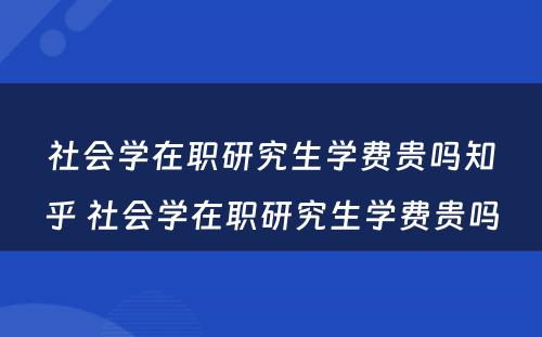 社会学在职研究生学费贵吗知乎 社会学在职研究生学费贵吗