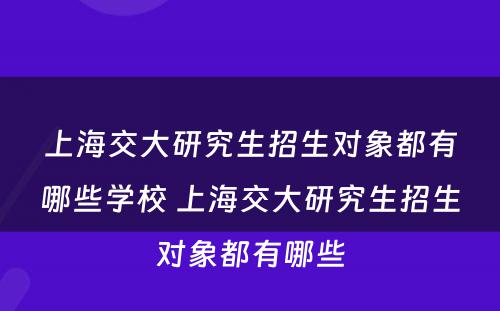 上海交大研究生招生对象都有哪些学校 上海交大研究生招生对象都有哪些