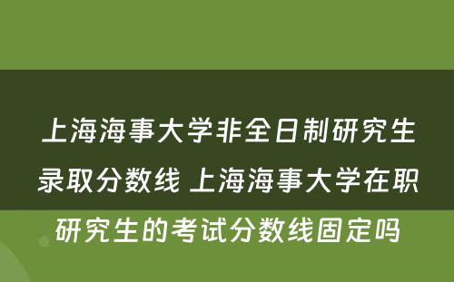 上海海事大学非全日制研究生录取分数线 上海海事大学在职研究生的考试分数线固定吗