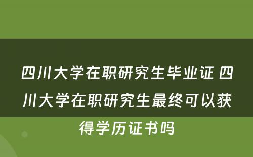 四川大学在职研究生毕业证 四川大学在职研究生最终可以获得学历证书吗