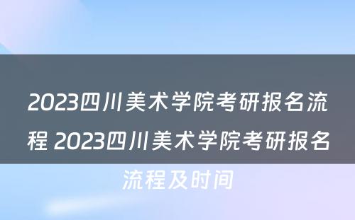 2023四川美术学院考研报名流程 2023四川美术学院考研报名流程及时间