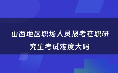  山西地区职场人员报考在职研究生考试难度大吗