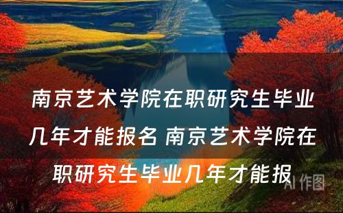 南京艺术学院在职研究生毕业几年才能报名 南京艺术学院在职研究生毕业几年才能报