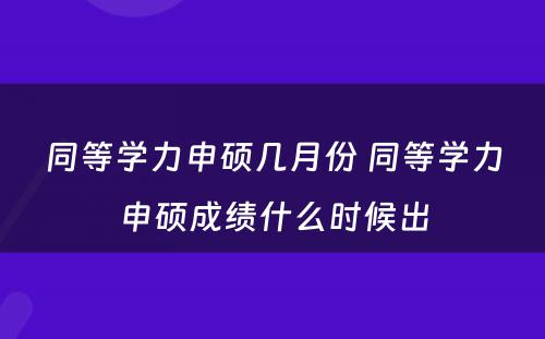 同等学力申硕几月份 同等学力申硕成绩什么时候出