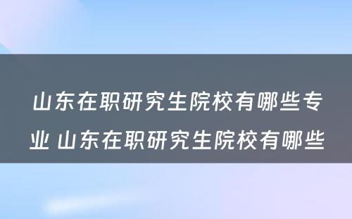 山东在职研究生院校有哪些专业 山东在职研究生院校有哪些