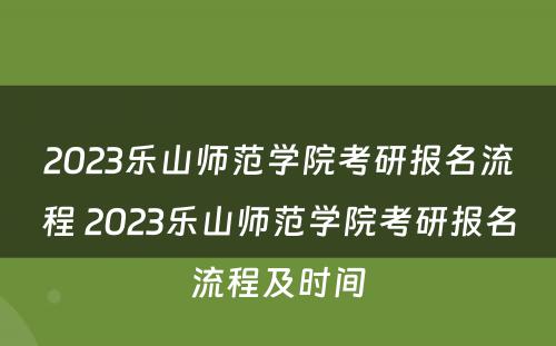 2023乐山师范学院考研报名流程 2023乐山师范学院考研报名流程及时间