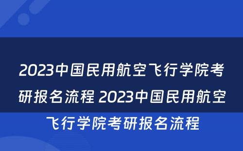 2023中国民用航空飞行学院考研报名流程 2023中国民用航空飞行学院考研报名流程