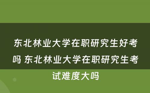 东北林业大学在职研究生好考吗 东北林业大学在职研究生考试难度大吗